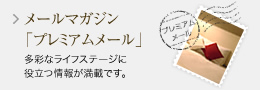 メールマガジン「プレミアムメール」多彩なライフステージに 役立つ情報が満載です。