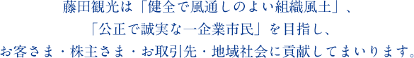 藤田観光は「健全で風通しのよい組織風土」、「公正で誠実な一企業市民」を目指し、お客さま・株主さま・お取引先・地域社会に貢献してまいります。