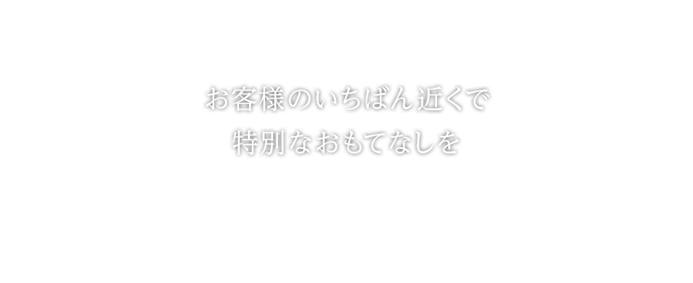 お客様のいちばん近くで特別なおもてなしを